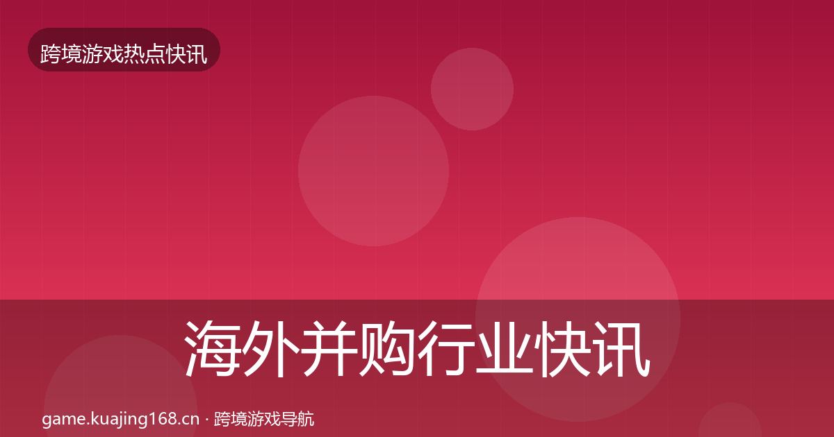 海外并购行业快讯全指南：一线