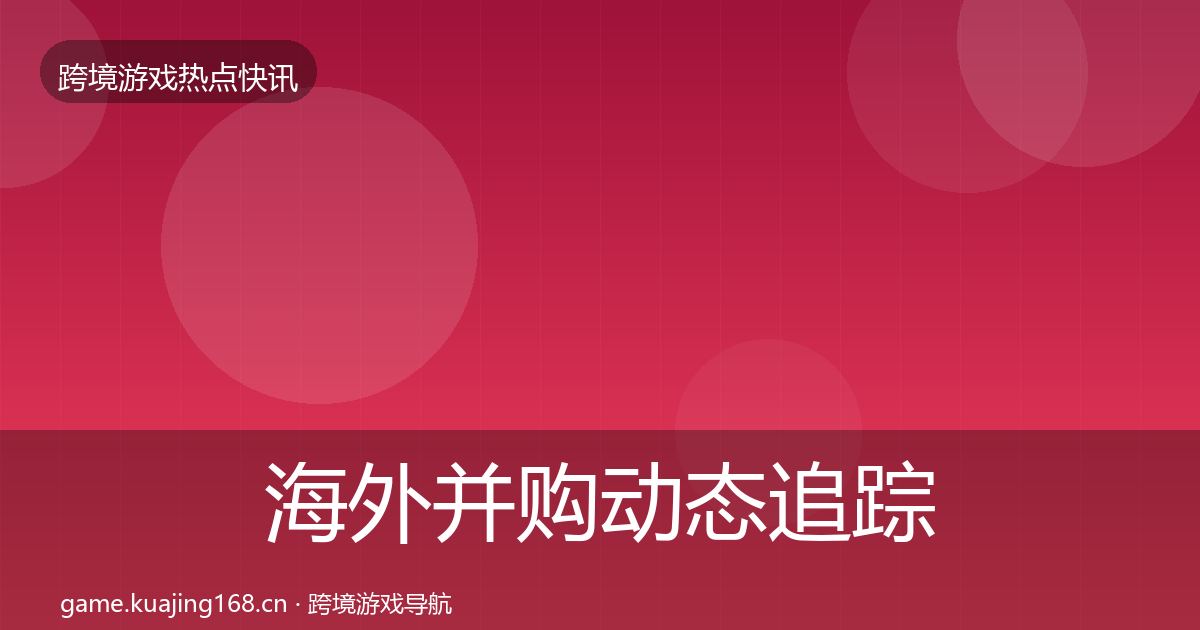 海外并购动态追踪全指南：全面