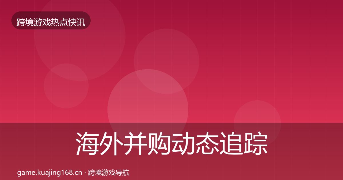 海外并购动态追踪全指南：深度
