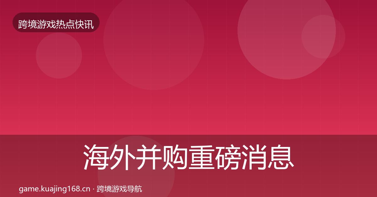 海外并购重磅消息全指南：最新