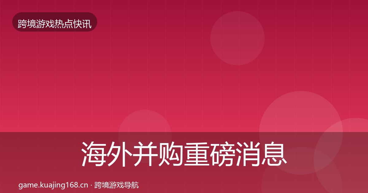 海外并购重磅消息全指南：全面