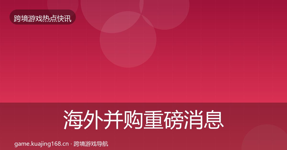 海外并购重磅消息全指南：深度