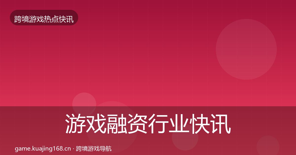 游戏融资行业快讯全指南：深度