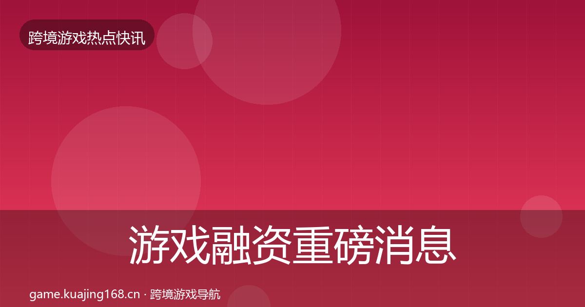 游戏融资重磅消息全指南：最新