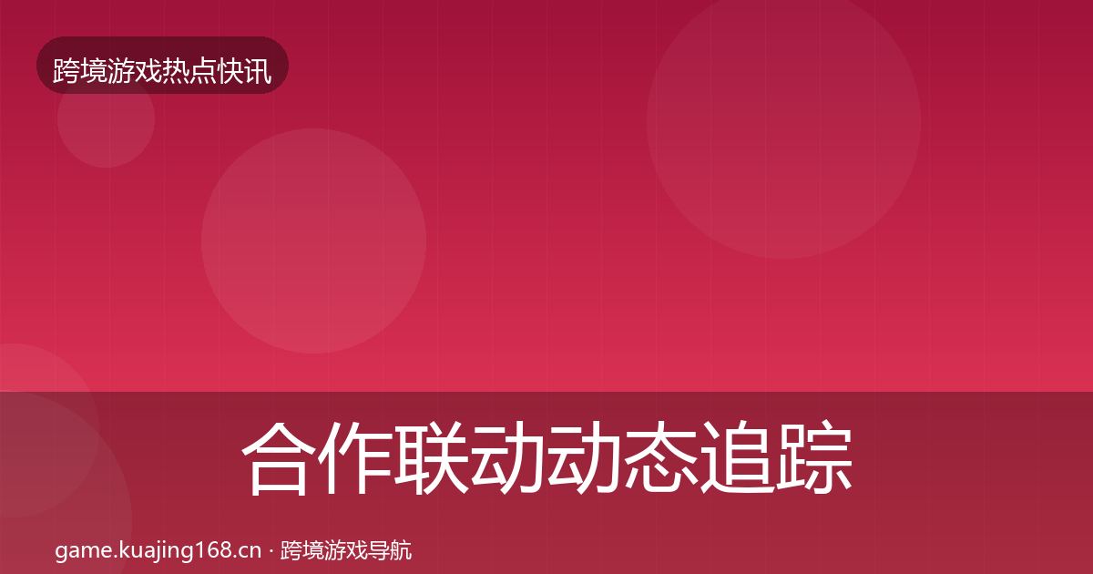 合作联动动态追踪全指南:最新
