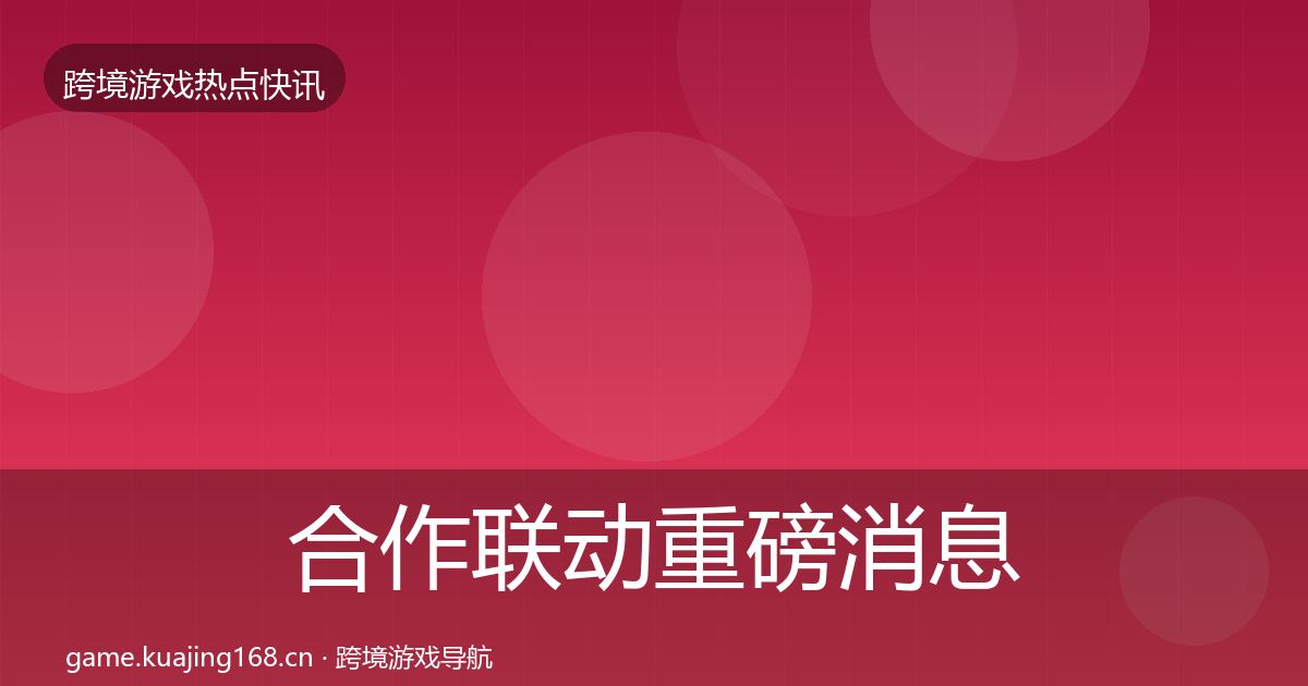 合作联动重磅消息全指南：最新