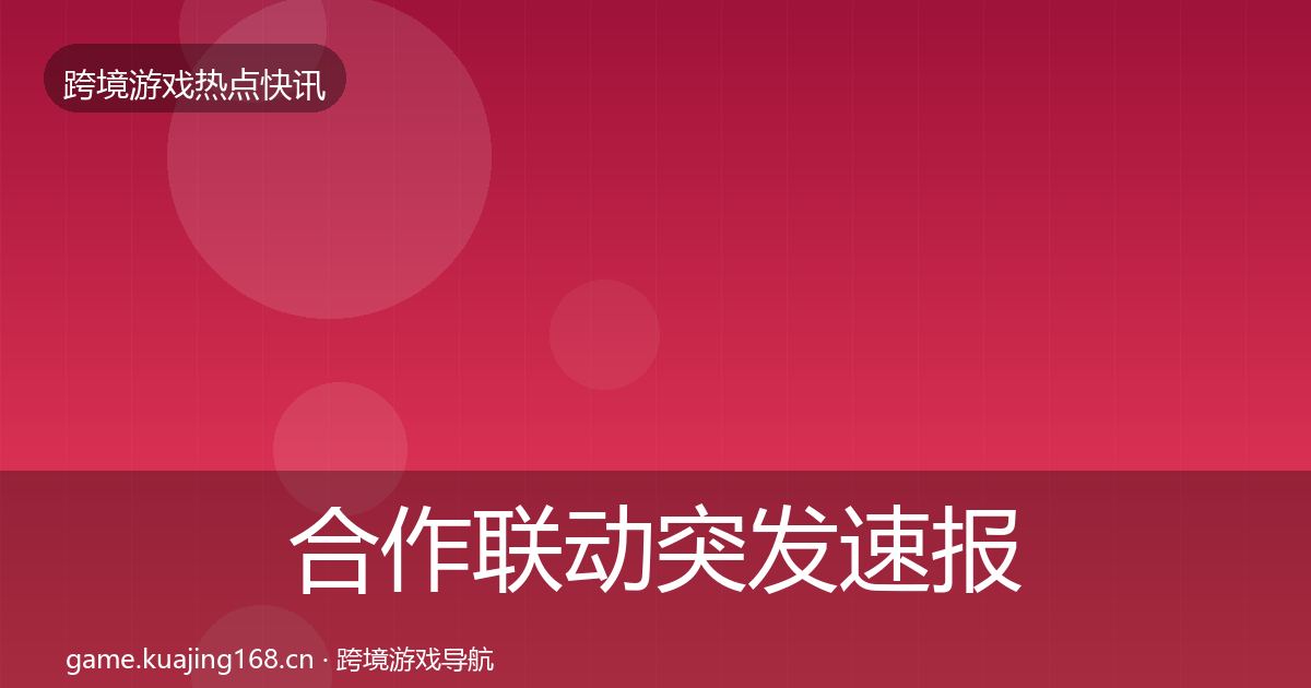 合作联动突发速报全指南：一线