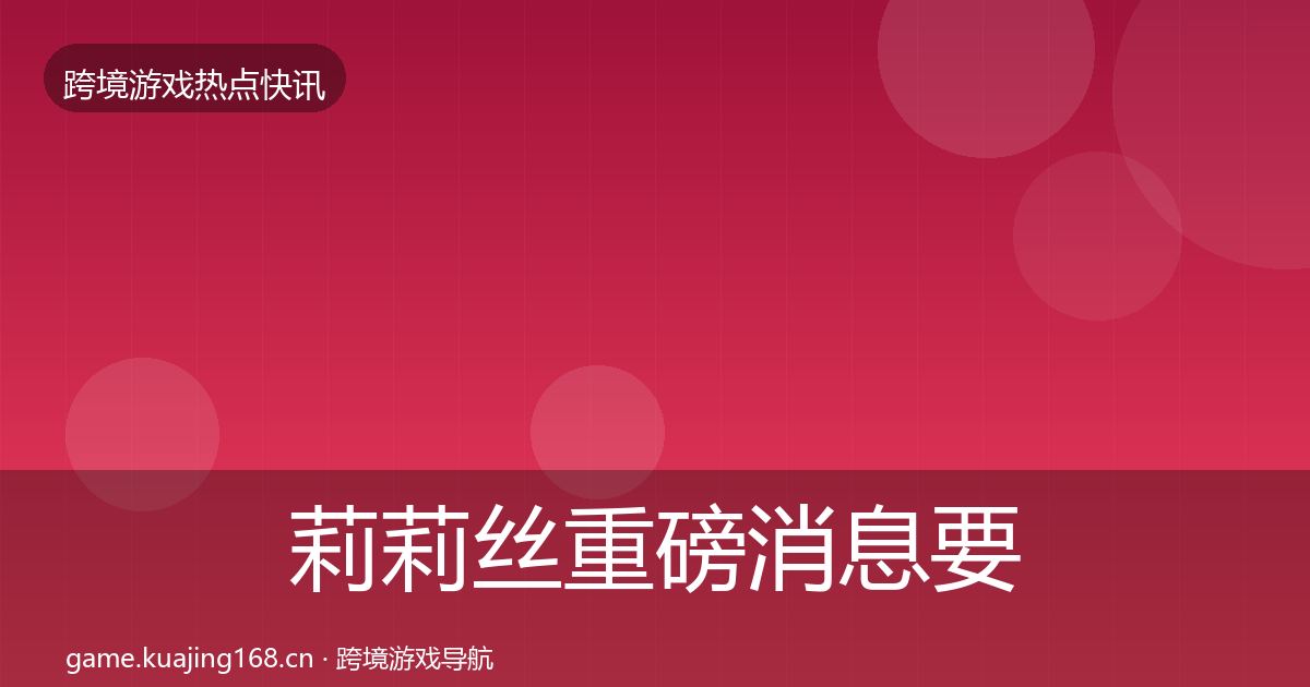 莉莉丝重磅消息要点梳理·第21篇