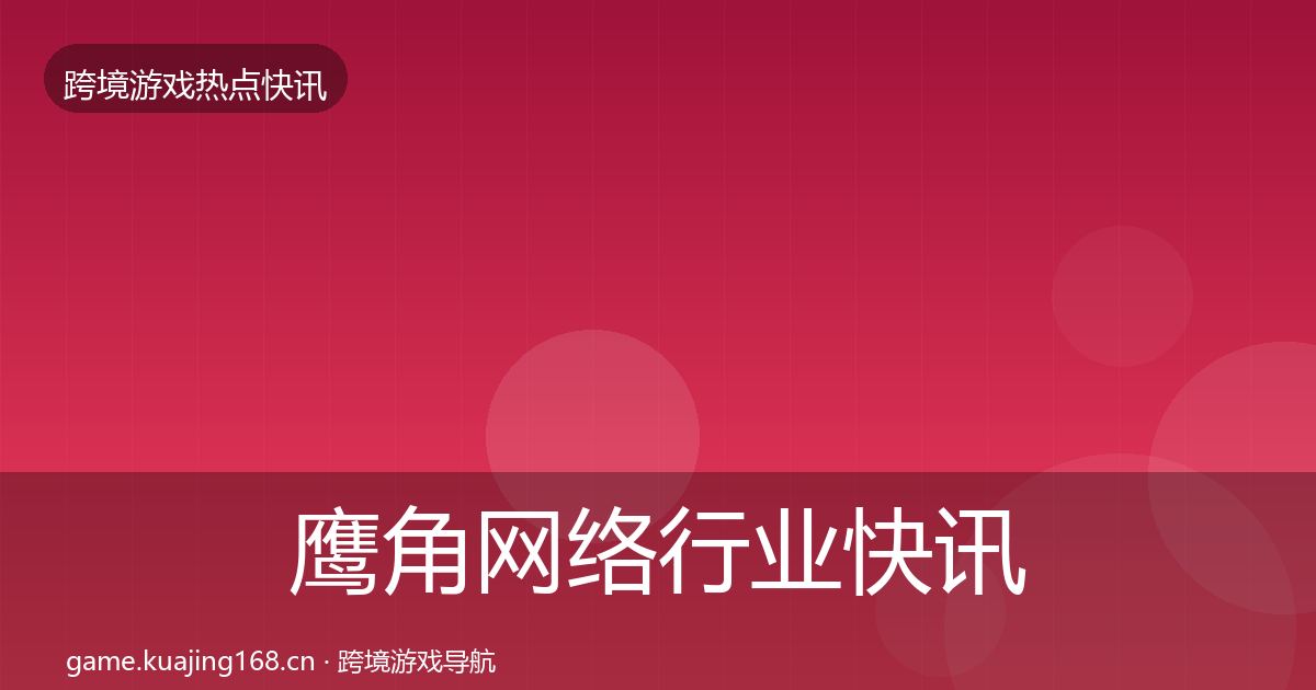 鹰角网络行业快讯要点梳理·第47篇