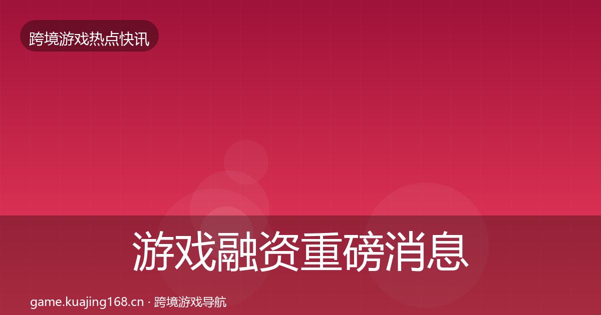 游戏融资重磅消息实践指南·第704篇