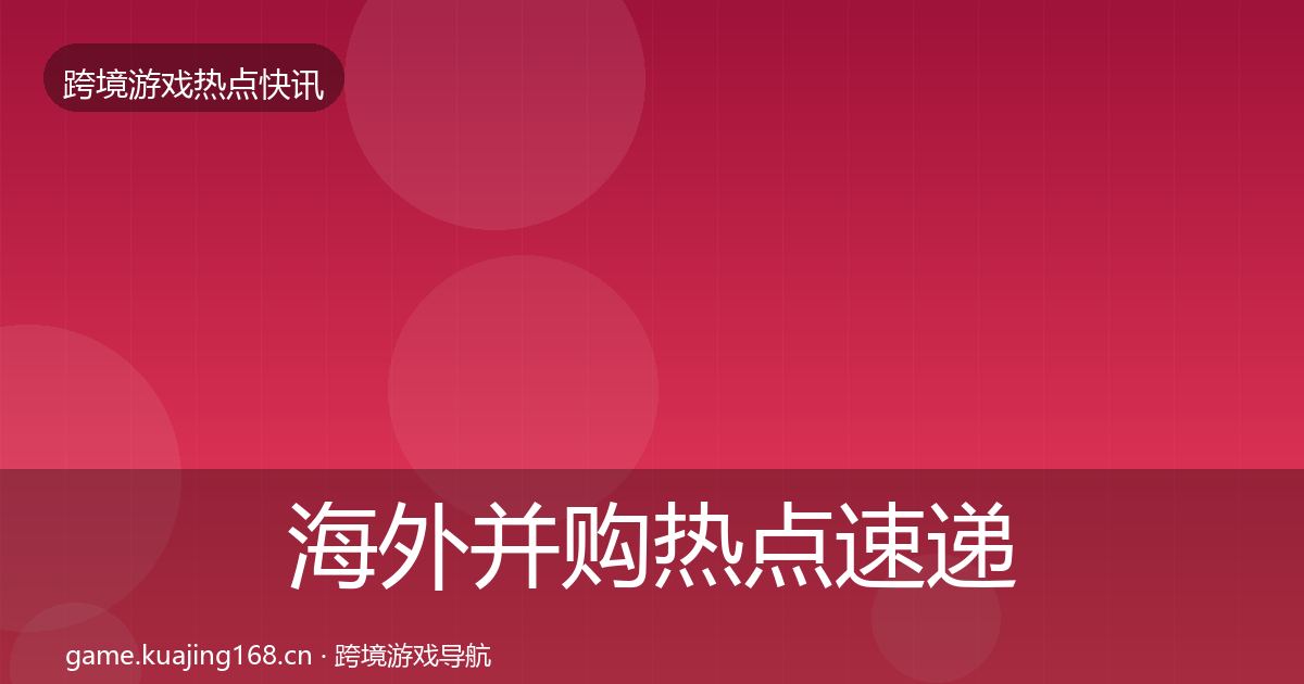 海外并购热点速递全攻略·第724篇