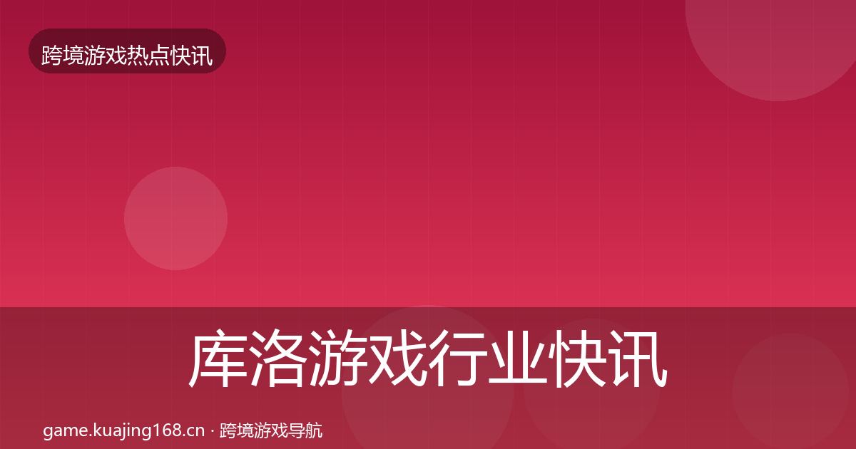 库洛游戏行业快讯入门到进阶·第767篇