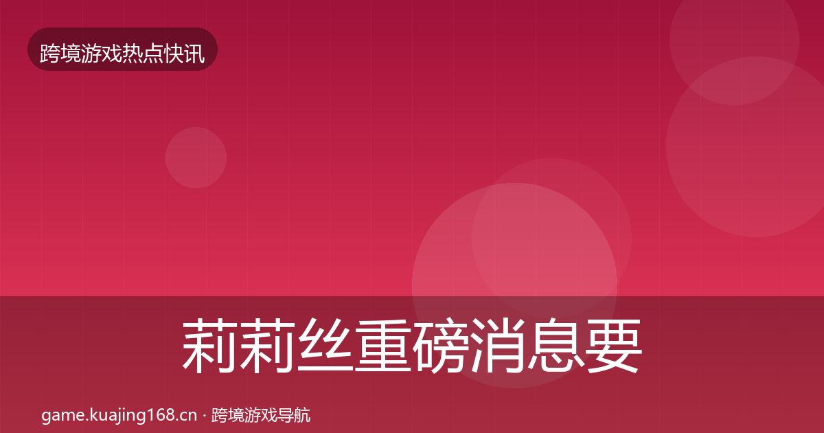 莉莉丝重磅消息要点梳理·第781篇