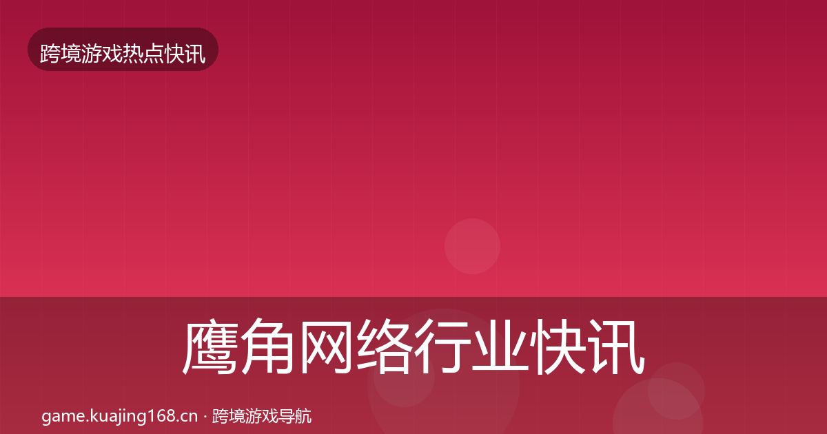 鹰角网络行业快讯要点梳理·第807篇