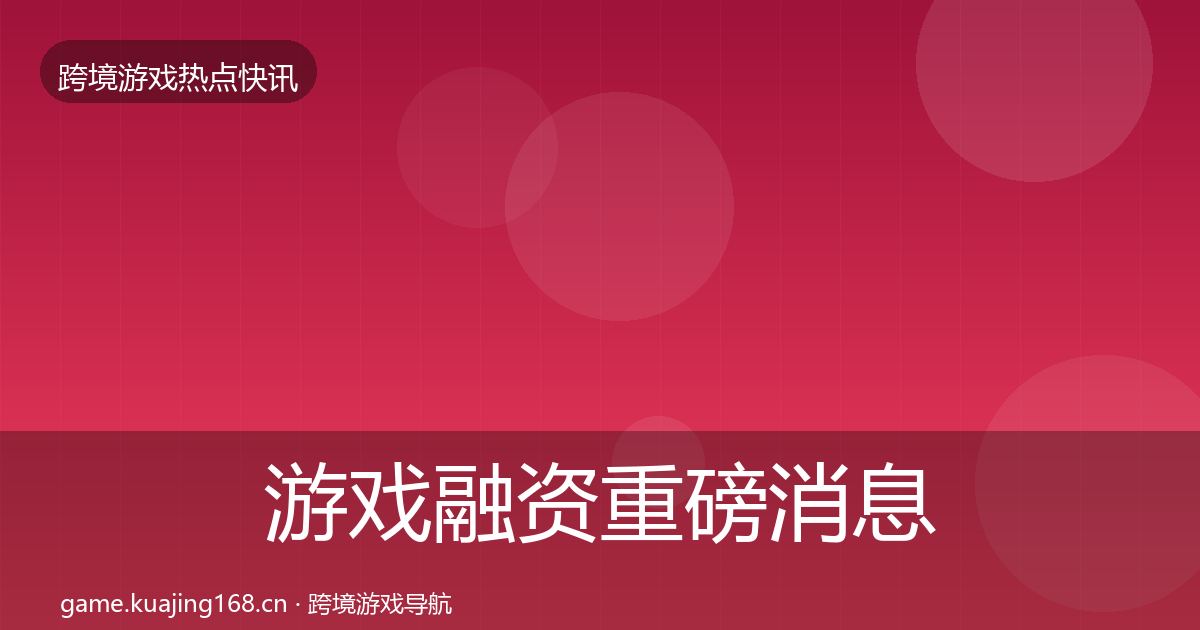 游戏融资重磅消息实践指南·第984篇