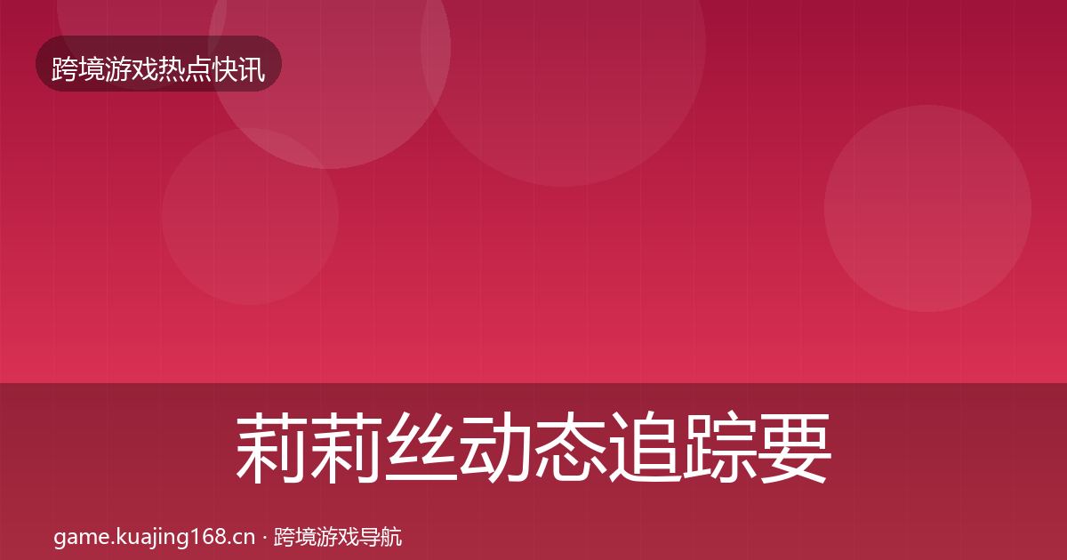 莉莉丝动态追踪要点梳理·第1011篇