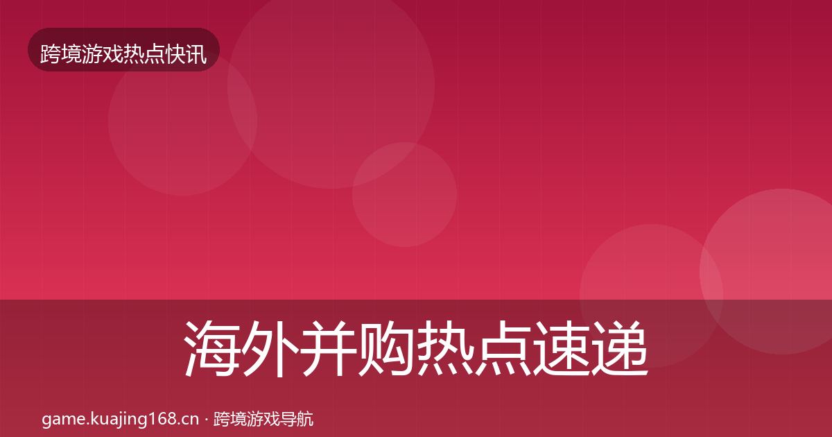 海外并购热点速递全攻略·第1764篇