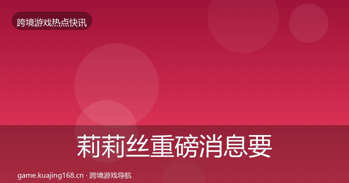 莉莉丝重磅消息要点梳理·第1821篇