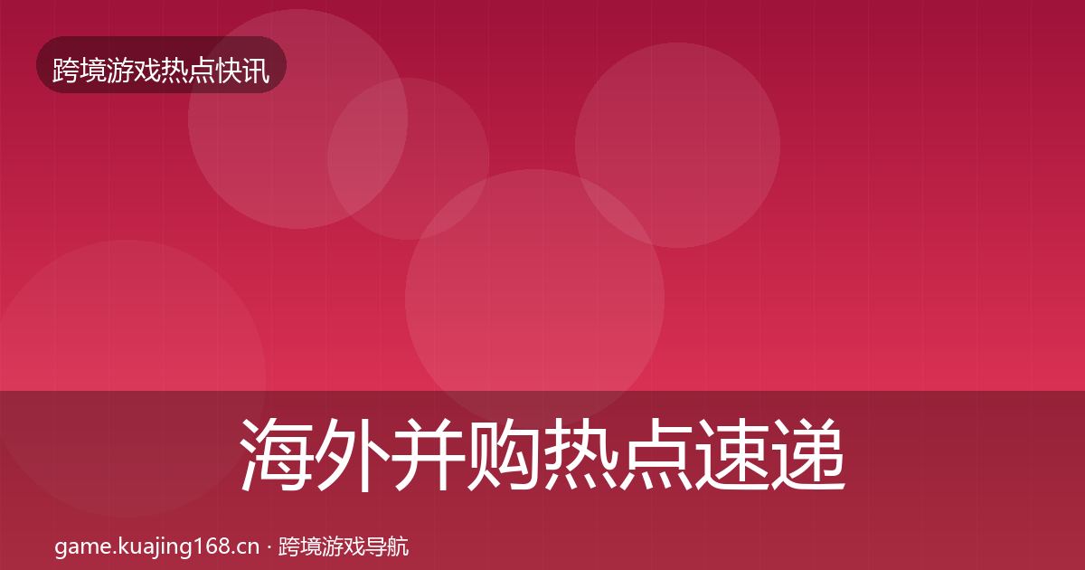 海外并购热点速递全攻略·第1964篇