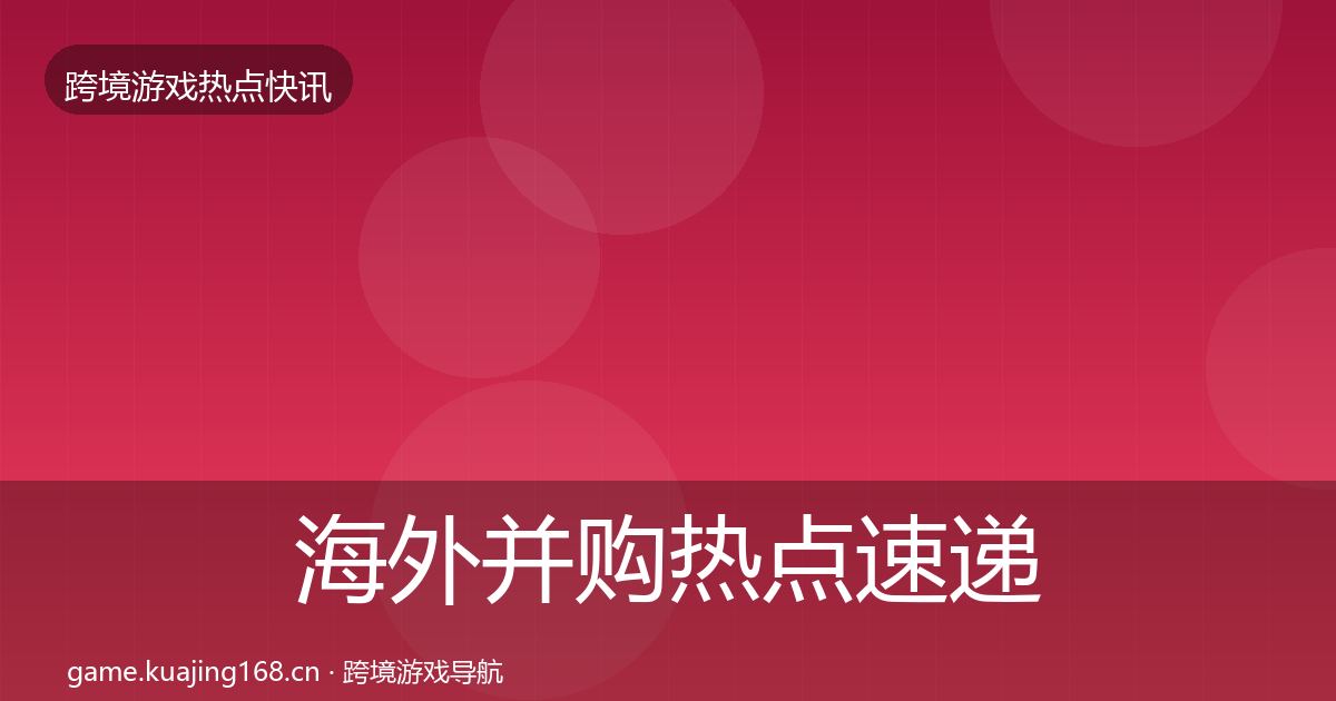 海外并购热点速递全攻略·第2044篇