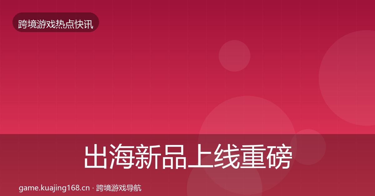 出海新品上线重磅消息入门到进阶·第2303篇