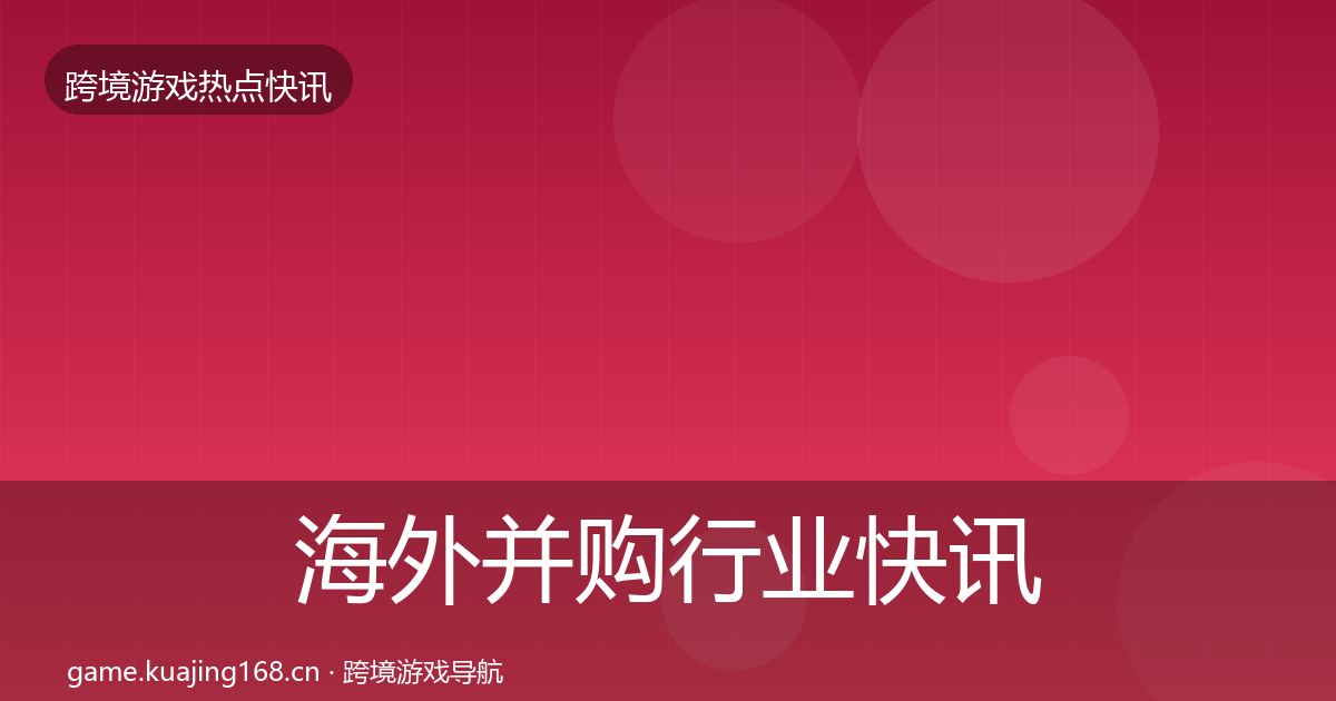 海外并购行业快讯全攻略·第2449篇