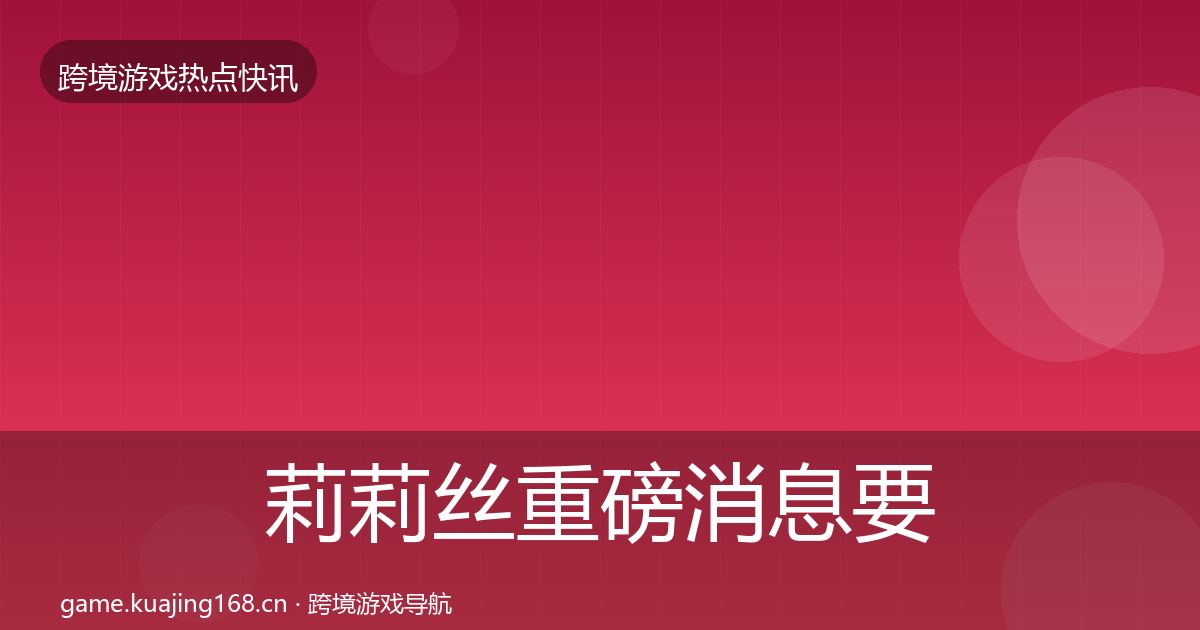 莉莉丝重磅消息要点梳理