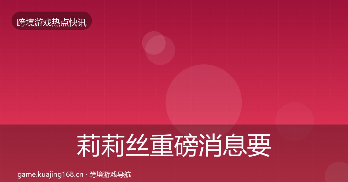 莉莉丝重磅消息要点梳理