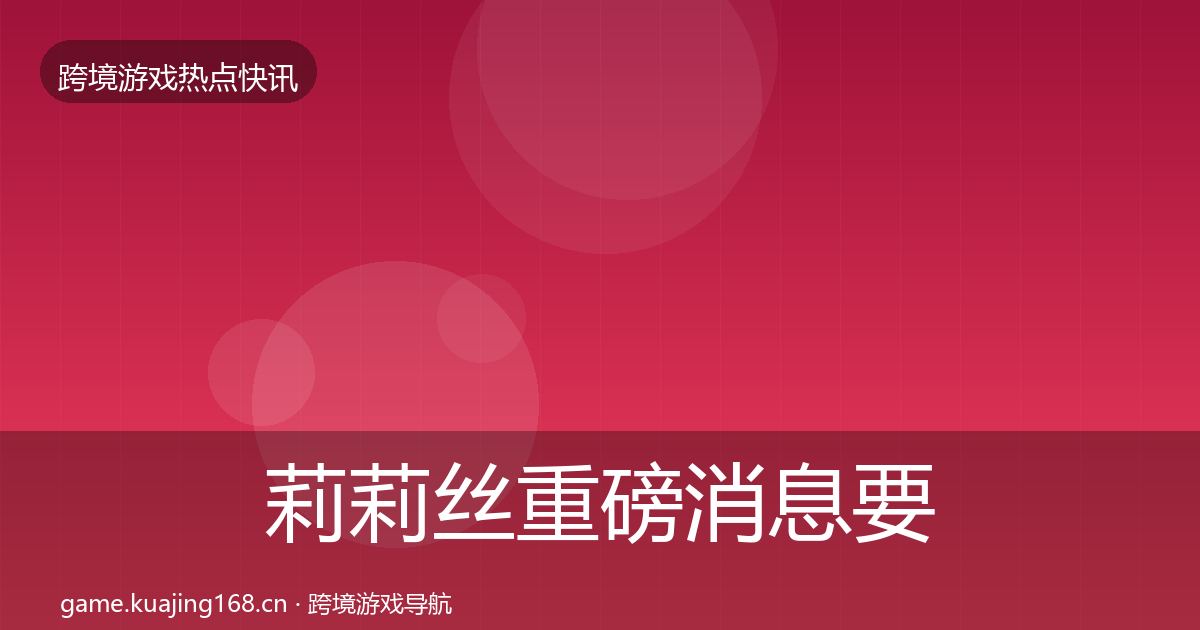 莉莉丝重磅消息要点梳理