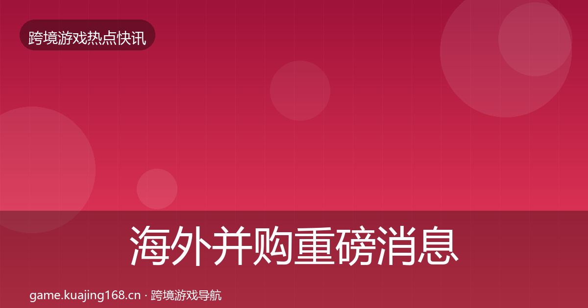 海外并购重磅消息全攻略·第2984篇