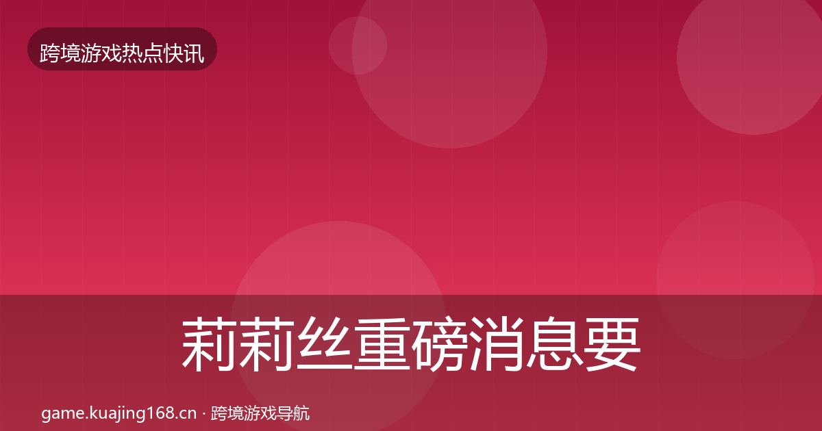 莉莉丝重磅消息要点梳理