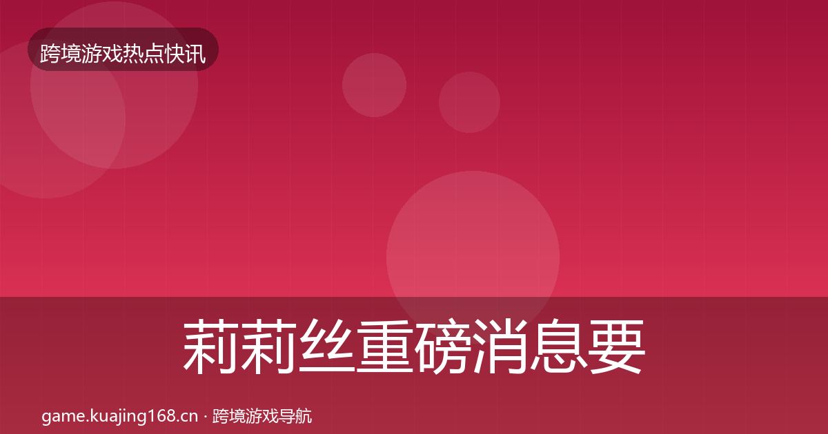 莉莉丝重磅消息要点梳理